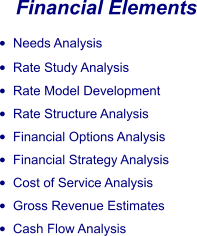 Financial Elements •	Needs Analysis •	Rate Study Analysis •	Rate Model Development •	Rate Structure Analysis •	Financial Options Analysis •	Financial Strategy Analysis •	Cost of Service Analysis •	Gross Revenue Estimates •	Cash Flow Analysis