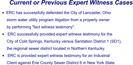 Current or Previous Expert Witness Cases •	ERC has successfully defended the City of Lancaster, Ohio        storm water utility program litigation from a property owner        by performing "fact witness testimony". •	 ERC successfully provided expert witness testimony for the        City of Cold Springs, Kentucky versus Sanitation District 1 (SD1),        the regional sewer district located in Northern Kentucky. •	 ERC is provided expert witness testimony for an Industrial        Client against Erie County Sewer District 6 in New York State.