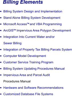 Billing Elements •	Billing System Design and Implementation •	Stand Alone Billing System Development •	Microsoft Access and VBA Programming •	ArcGIS Impervious Area Polygon Development •	Integration Into Current Water and/or  Sewer Billing •	Integration of Property Tax Billing Parcels System •	Computer Model Development •	Customer Service Training Program •	Billing System Updating Procedures Manual •	Impervious Area and Parcel Audit  Procedures Manual •	Hardware and Software Recommendations •	Customized Database File Systems